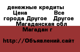 денежные кредиты! › Цена ­ 500 000 - Все города Другое » Другое   . Магаданская обл.,Магадан г.